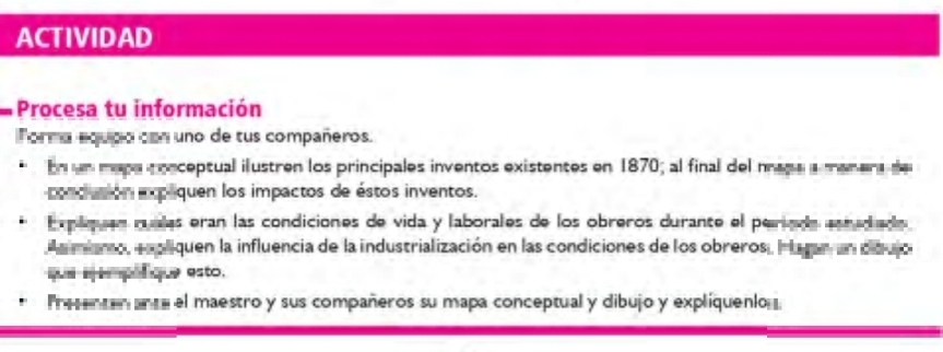 ACTIVIDAD 
Procesa tu información 
Torma equipo con uno de tus compañeros. 
En un mapa crnceptual ilustren los principales inventos existentes en 1870; al final del naga a manara de 
oncusión expaquen los impactos de éstos inventos. 
Emplquón mualas eran las condiciones de vida y laborales de los obreros durante el periada ceradado 
A n miano, enpliquen la influencia de la industrialización en las condiciones de los obreros, I lagan un diqujo 
que sepel que esto. 
Preente ance el maestro y sus compañeros su mapa conceptual y dibujo y expliquenio