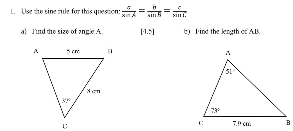 Use the sine rule for this question:  a/sin A = b/sin B = c/sin C 
a) Find the size of angle A. [4.5] b) Find the length of AB.