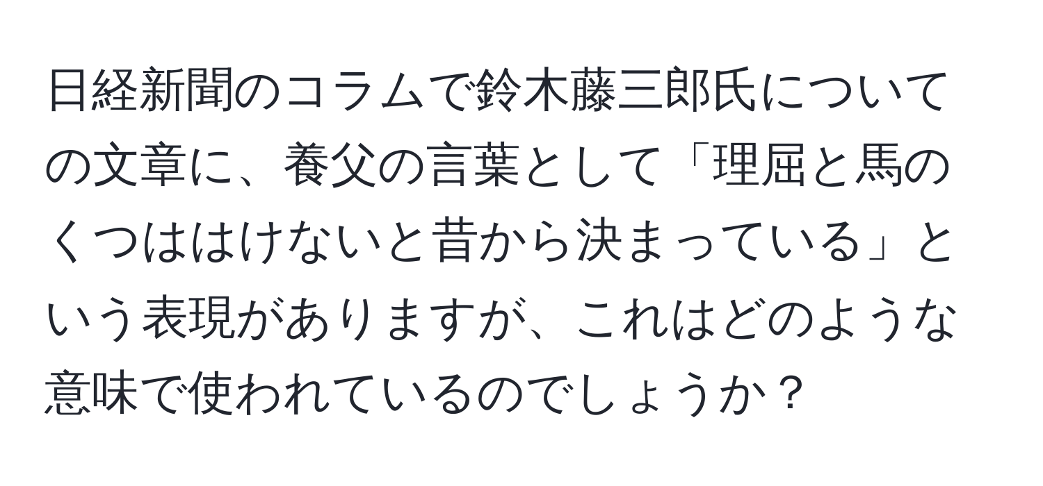 日経新聞のコラムで鈴木藤三郎氏についての文章に、養父の言葉として「理屈と馬のくつははけないと昔から決まっている」という表現がありますが、これはどのような意味で使われているのでしょうか？