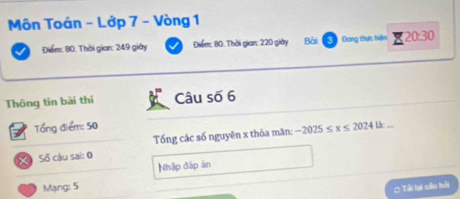 Môn Toán - Lớp 7 - Vòng 1 
Điểm: 80. Thời gian: 249 giây Điểm: 80. Thời gian: 220 giây Bài 3 Đang thực hiện 20:30
Thông tin bài thi Câu số 6
Tổng điểm: 50
Tống các số nguyên x thỏa mãn: -2025≤ x≤ 202412 : 
Số câu sai: 0 
Nhập đấp ân 
Mạng: 5 Tải lại cầu hồi