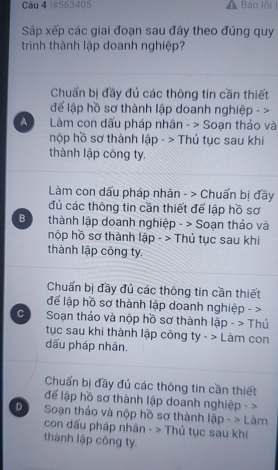 #563405 Báo lỗi |
Sắp xếp các giai đoạn sau đây theo đúng quy
trình thành lập doanh nghiệp?
Chuẩn bị đầy đủ các thông tin cần thiết
để lập hồ sơ thành lập doanh nghiệp - >
A Làm con dấu pháp nhân - > Soạn thảo và
hộp hồ sơ thành lập - > Thủ tục sau khi
thành lập công ty.
Làm con dấu pháp nhân - > Chuẩn bị đây
đủ các thông tin cần thiết để lập hồ sơ
B thành lập doanh nghiệp - > Soạn thảo và
hộp hồ sơ thành lập - > Thủ tục sau khi
thành lập công ty.
Chuẩn bị đầy đủ các thông tin cần thiết
để lập hồ sơ thành lập doanh nghiệp - >
C Soạn thảo và nộp hồ sơ thành lập - > Thủ
tục sau khi thành lập công ty->L Làm con
dấu pháp nhân.
Chuẩn bị đầy đủ các thông tin cần thiết
để lập hồ sơ thành lập doanh nghiệp - >
D Soạn thảo và nộp hồ sơ thành lập - > Làm
con dấu pháp nhân - > Thủ tục sau khi
thành lập công ty.