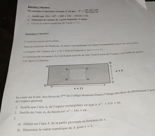 (Spoints)
On considère l'expression suivante 7 tel que : P=frac (3x-2)^2-100(3x+2)(x-3).
1. Justifle que (3x-2)^2-100=(3x-12)(3x+8).
2. Détermine les valeurs de x pour lesquelles P existe.
3. Calcule la valeur numérique de P pour x=2.
Exercice 4 (4points)
L'unité de mesure est le mètre.
Dans la commune de Mankono, la maire veut aménager un espace rectangulaire pour les tout-petits.
La largeur ! de l'espace est l=(x+6) et sa longueur L  est L=x+11.
A l'intérieur de cet espace, il y a un bassin carré de de côté. Tout le reste de l'espace sera semé de gazon.
de l'espace gazonné. du Collège Moderne Dianra Village décident de déterminer l'aire
En visite sur le site, des élèves de 3^(tenc)
J. Justifie que l'aire A_1 de l'espace rectangulaire est égal à :x^2+17x+66.
2. Justifie de l'aire A_2 du bassin est :x^2-16x+64.
3.
a) Déduis-en l’aire A de la partie gazonnée en fonction de x .
b) Détermine la valeur numérique de A pour x=5.