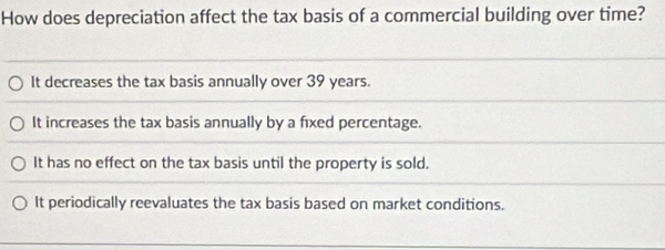 How does depreciation affect the tax basis of a commercial building over time?
It decreases the tax basis annually over 39 years.
It increases the tax basis annually by a fixed percentage.
It has no effect on the tax basis until the property is sold.
It periodically reevaluates the tax basis based on market conditions.