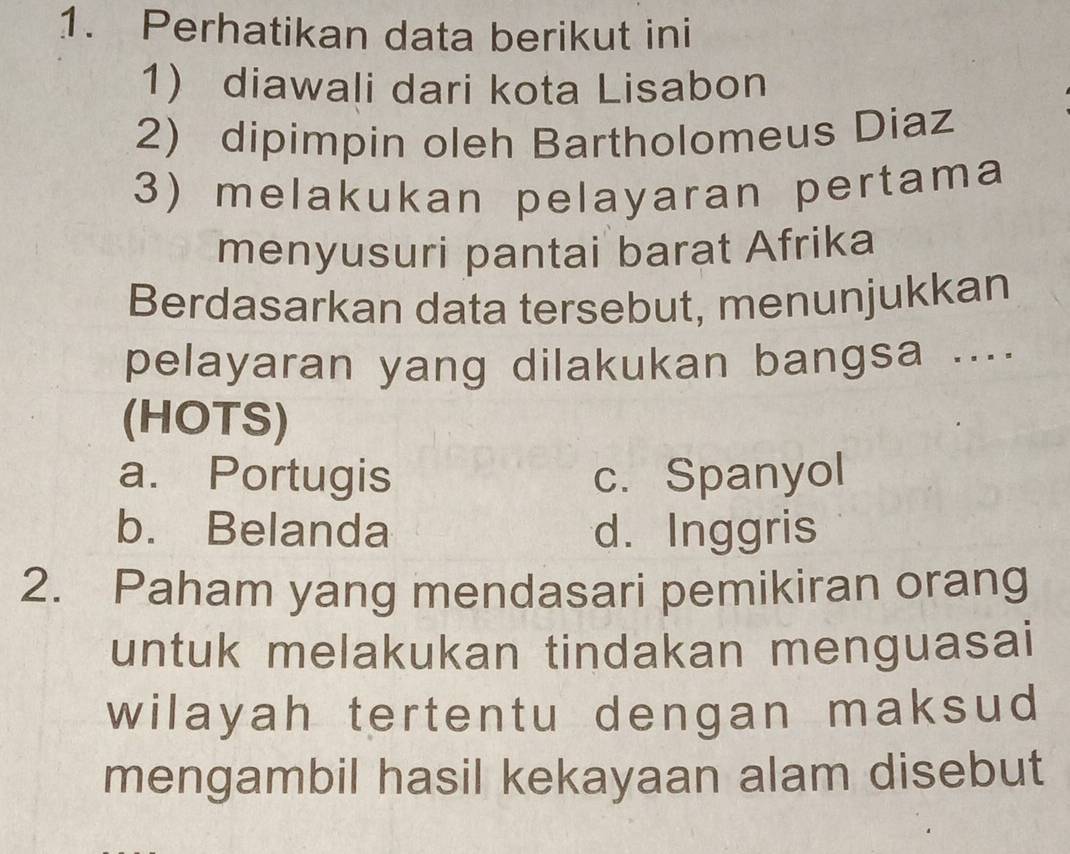 Perhatikan data berikut ini
1 diawali dari kota Lisabon
2) dipimpin oleh Bartholomeus Diaz
3) melakukan pelayaran pertama
menyusuri pantai barat Afrika
Berdasarkan data tersebut, menunjukkan
pelayaran yang dilakukan bangsa ....
(HOTS)
a. Portugis c. Spanyol
b. Belanda d. Inggris
2. Paham yang mendasari pemikiran orang
untuk melakukan tindakan menguasai
wilayah tertentu dengan maksud
mengambil hasil kekayaan alam disebut