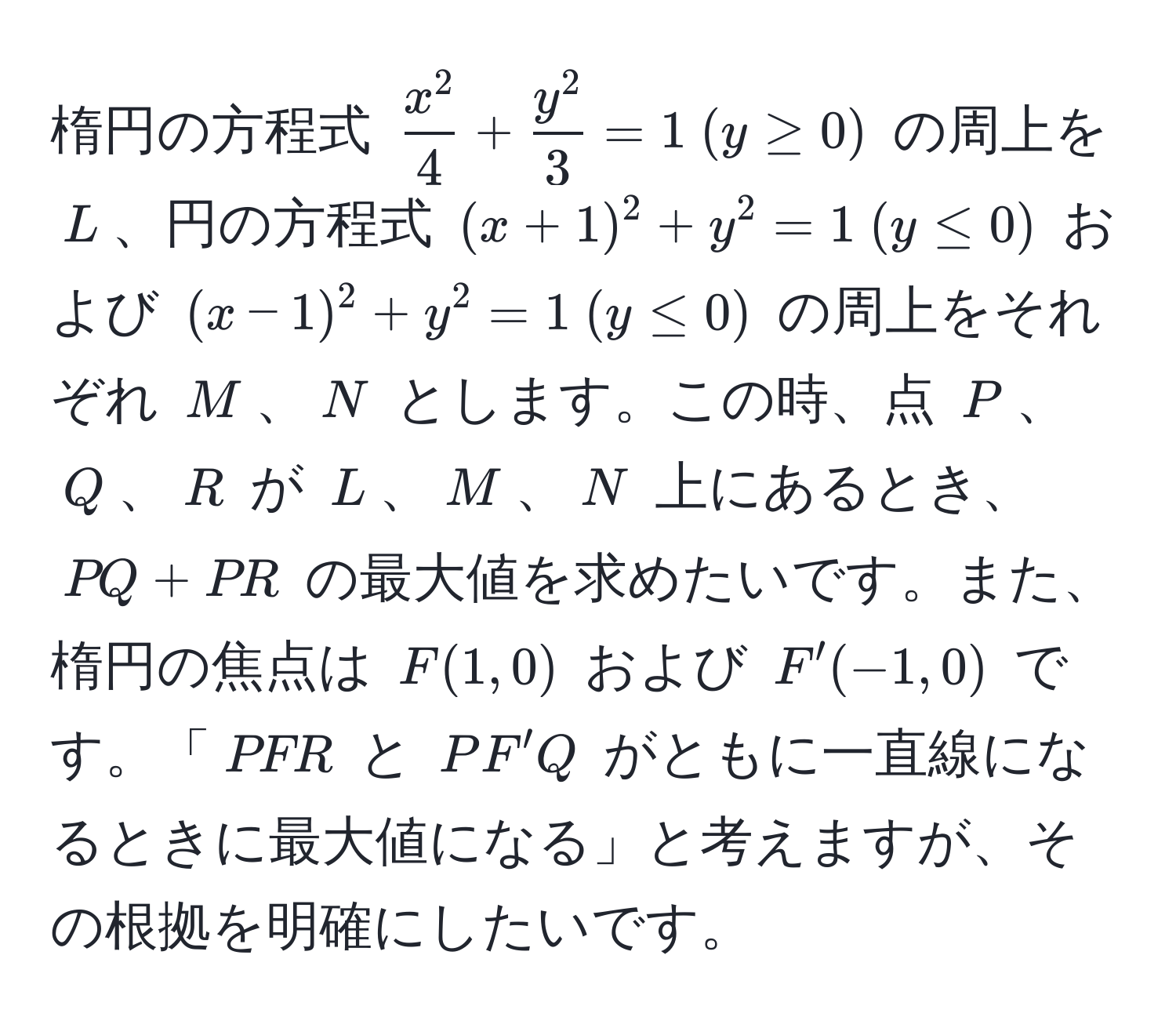 楕円の方程式 $fracx^24 + fracy^23 = 1 (y ≥ 0)$ の周上を $L$、円の方程式 $(x + 1)^2 + y^2 = 1 (y ≤ 0)$ および $(x - 1)^2 + y^2 = 1 (y ≤ 0)$ の周上をそれぞれ $M$、$N$ とします。この時、点 $P$、$Q$、$R$ が $L$、$M$、$N$ 上にあるとき、$PQ + PR$ の最大値を求めたいです。また、楕円の焦点は $F(1, 0)$ および $F'(-1, 0)$ です。「$PFR$ と $PF'Q$ がともに一直線になるときに最大値になる」と考えますが、その根拠を明確にしたいです。