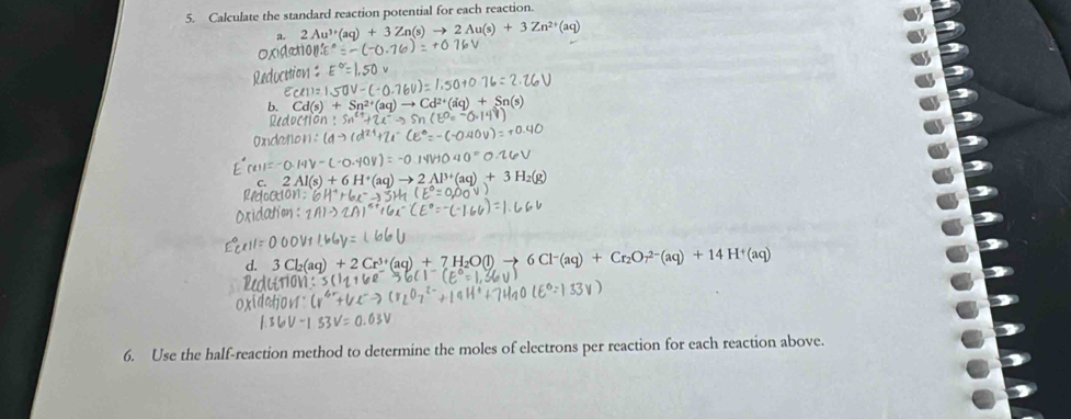 Calculate the standard reaction potential for each reaction. 
a. 2Au^(3+)(aq)+3Zn(s)to 2Au(s)+3Zn^(2+)(aq)
Oxv
+2Cr^(3+)(aq)+7H_2O(l)to 6Cl^-(aq)+Cr_2Or^(2-)(aq)+14H^+(aq)
6. Use the half-reaction method to determine the moles of electrons per reaction for each reaction above.