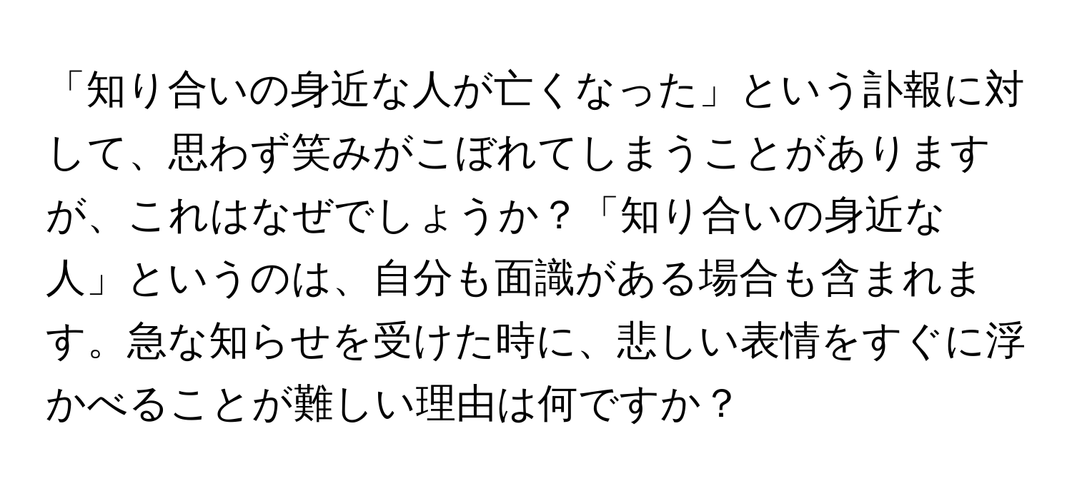 「知り合いの身近な人が亡くなった」という訃報に対して、思わず笑みがこぼれてしまうことがありますが、これはなぜでしょうか？「知り合いの身近な人」というのは、自分も面識がある場合も含まれます。急な知らせを受けた時に、悲しい表情をすぐに浮かべることが難しい理由は何ですか？