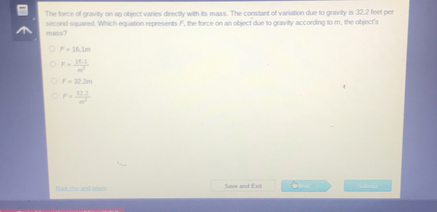 The force of gravity on an object varies directly with its mass. The constant of variation due to gravity is 32.2 feet per
second squared. Which equation represents F, the force on an object due to gravity according to m, the object's
mass?
F=16.1m
F= (16.1)/m^2 
F=32.2m
F= (32.2)/m^2 
Mark this and retum Save and Exit Nesa Submat