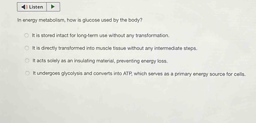 Listen
In energy metabolism, how is glucose used by the body?
It is stored intact for long-term use without any transformation.
It is directly transformed into muscle tissue without any intermediate steps.
It acts solely as an insulating material, preventing energy loss.
It undergoes glycolysis and converts into ATP, which serves as a primary energy source for cells.