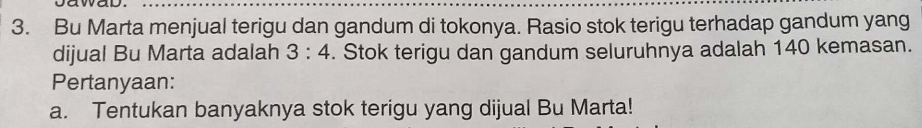 Bu Marta menjual terigu dan gandum di tokonya. Rasio stok terigu terhadap gandum yang 
dijual Bu Marta adalah 3:4. Stok terigu dan gandum seluruhnya adalah 140 kemasan. 
Pertanyaan: 
a. Tentukan banyaknya stok terigu yang dijual Bu Marta!