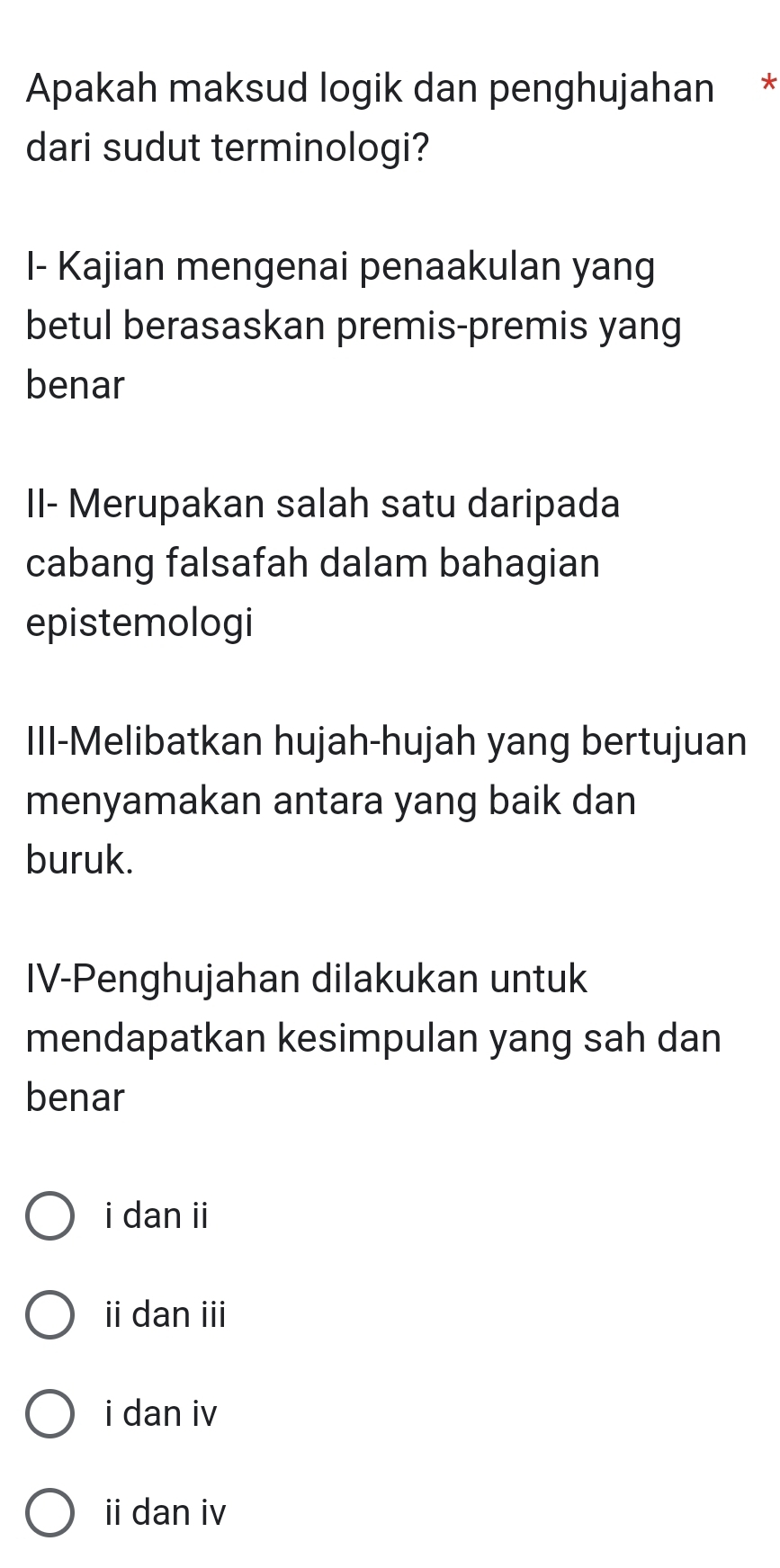 Apakah maksud logik dan penghujahan *
dari sudut terminologi?
I- Kajian mengenai penaakulan yang
betul berasaskan premis-premis yang
benar
II- Merupakan salah satu daripada
cabang falsafah dalam bahagian
epistemologi
III-Melibatkan hujah-hujah yang bertujuan
menyamakan antara yang baik dan
buruk.
IV-Penghujahan dilakukan untuk
mendapatkan kesimpulan yang sah dan
benar
i dan ii
ii dan iii
i dan iv
ii dan iv