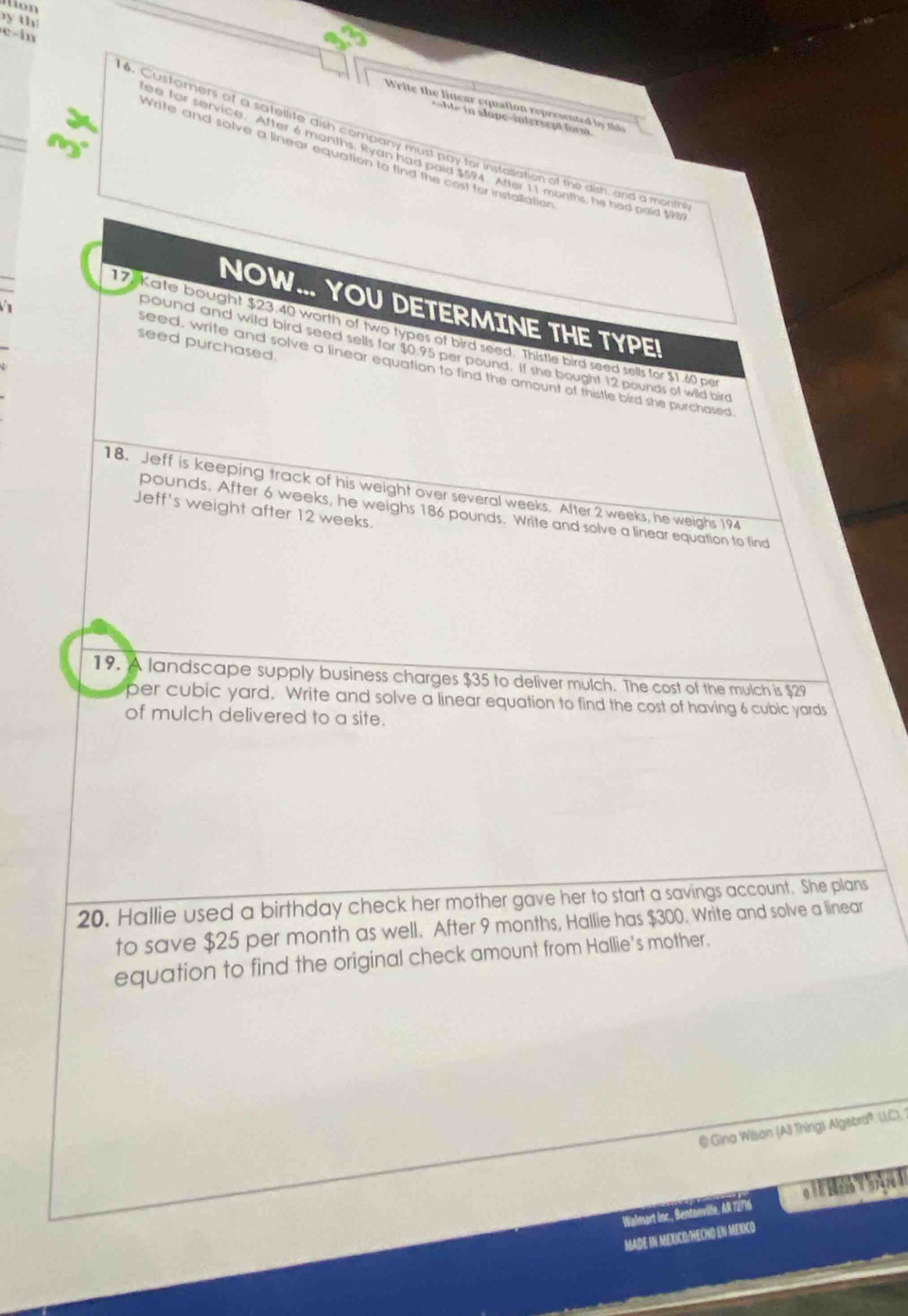 yth 
Write the linear equation represent b 
t l aeinters ept for m 
c-in 16. Custorers of a satellite dish company must pay for instailation of the dish, and a mont 
Write and solve a linear equation to find the cost for installation 
e for service. After 6 months. Ryan had paid $594 After 11 months, he had poid 198
NOW... YOU DETERMINE THE TYPE! 
17 Kate bought $23.40 worth of two types of bird seed. Thistle bird seed sells for $1.60 per 
seed purchased. 
pound and wild bird seed sells for $0.95 per pound. If she bought 12 pounds of wild bird 
seed, write and solve a linear equation to find the amount of thistle bird she purchased 
18. Jeff is keeping track of his weight over several weeks. After 2 weeks, he weighs 194
Jeff's weight after 12 weeks.
pounds. After 6 weeks, he weighs 186 pounds. Write and solve a linear equation to find 
19. A landscape supply business charges $35 to deliver mulch. The cost of the mulch is $29
per cubic yard. Write and solve a linear equation to find the cost of having 6 cubic yards
of mulch delivered to a site. 
20. Hallie used a birthday check her mother gave her to start a savings account. She plans 
to save $25 per month as well. After 9 months, Hallie has $300. Write and solve a linear 
equation to find the original check amount from Hallie's mother. 
@ Gina Wison (AlI Things Algebra U.C). 1 
Walmart Inc., Bentowville, AR 72716 o 
MADE IN MEXICO/HECHO EN MEXICO