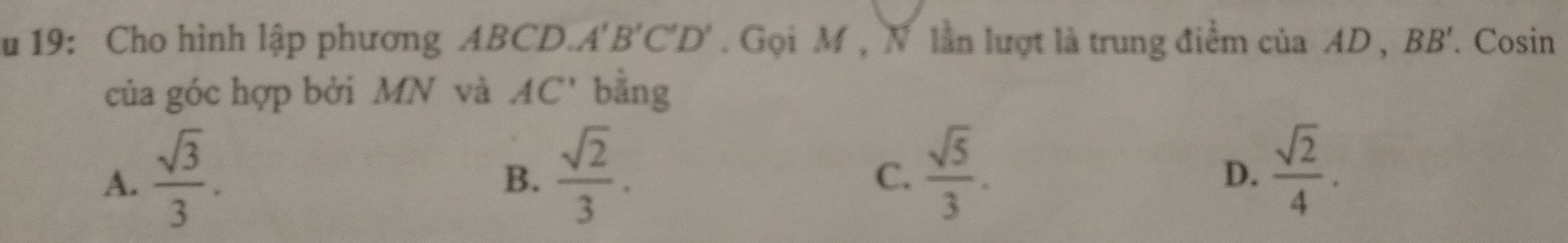 19: Cho hình lập phương ABCD. A', B'C'D'. Gọi M , N lần lượt là trung điểm của AD , BB'. Cosin
của góc hợp bởi MN và AC' bằng
A.  sqrt(3)/3 .  sqrt(2)/3 .  sqrt(5)/3 .  sqrt(2)/4 . 
B.
C.
D.