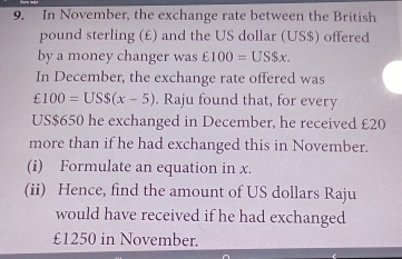 In November, the exchange rate between the British
pound sterling (£) and the US dollar (US$) offered 
by a money changer was £100=US$ x. 
In December, the exchange rate offered was
£100=USS(x-5). Raju found that, for every 
US $650 he exchanged in December, he received £20
more than if he had exchanged this in November. 
(i) Formulate an equation in x. 
(ii) Hence, find the amount of US dollars Raju 
would have received if he had exchanged
£1250 in November.