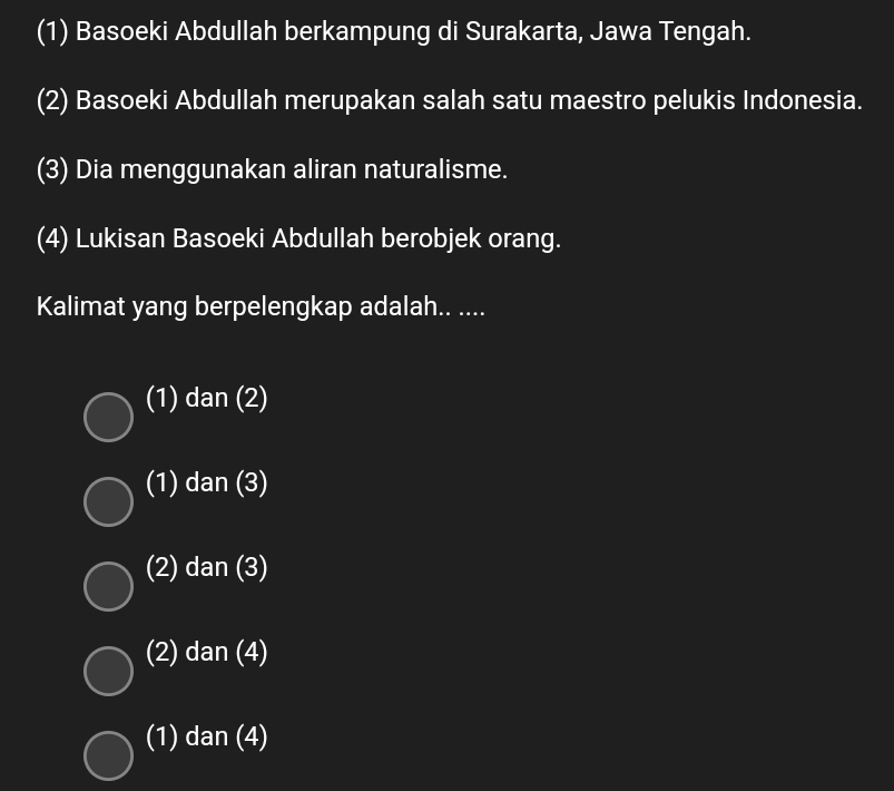 (1) Basoeki Abdullah berkampung di Surakarta, Jawa Tengah.
(2) Basoeki Abdullah merupakan salah satu maestro pelukis Indonesia.
(3) Dia menggunakan aliran naturalisme.
(4) Lukisan Basoeki Abdullah berobjek orang.
Kalimat yang berpelengkap adalah.. ....
(1) dan (2)
(1) dan (3)
(2) dan (3)
(2) dan (4)
(1) dan (4)