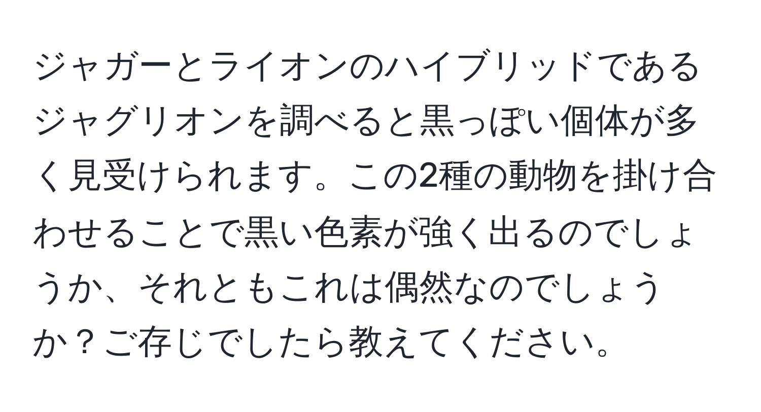 ジャガーとライオンのハイブリッドであるジャグリオンを調べると黒っぽい個体が多く見受けられます。この2種の動物を掛け合わせることで黒い色素が強く出るのでしょうか、それともこれは偶然なのでしょうか？ご存じでしたら教えてください。