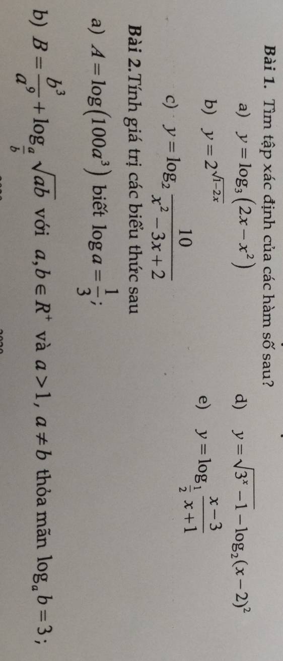 Tìm tập xác định của các hàm số sau? 
a) y=log _3(2x-x^2) d) y=sqrt(3^x-1)-log _2(x-2)^2
b) y=2^(sqrt(1-2x))
e) y=log _ 1/2  (x-3)/x+1 
c) y=log _2 10/x^2-3x+2 
Bài 2.Tính giá trị các biểu thức sau 
a) A=log (100a^3) biết log a= 1/3 ; 
b) B= b^3/a^9 +log _ a/b sqrt(ab) với a,b∈ R^+ và a>1, a!= b thỏa mãn log _ab=3;