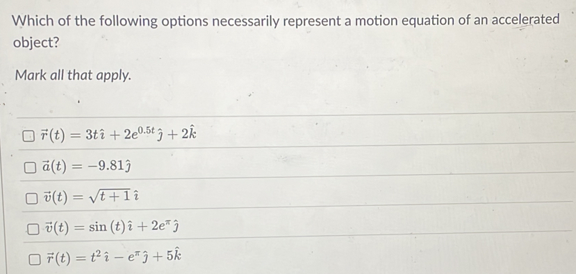 Which of the following options necessarily represent a motion equation of an accelerated
object?
Mark all that apply.
vector r(t)=3that i+2e^(0.5t)hat j+2hat k
vector a(t)=-9.81hat j
vector v(t)=sqrt(t+1)hat i
vector v(t)=sin (t)hat i+2e^(π)hat j
vector r(t)=t^2hat i-e^(π)hat j+5hat k