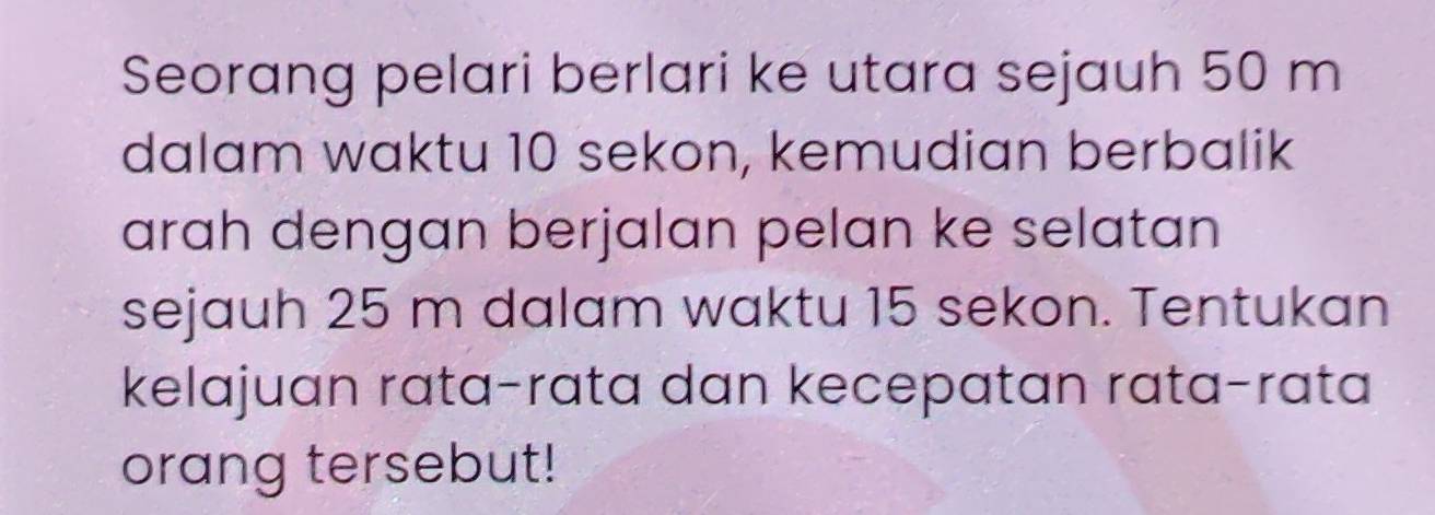 Seorang pelari berlari ke utara sejauh 50 m
dalam waktu 10 sekon, kemudian berbalik 
arah dengan berjalan pelan ke selatan 
sejauh 25 m dalam waktu 15 sekon. Tentukan 
kelajuan rata-rata dan kecepatan rata-rata 
orang tersebut!