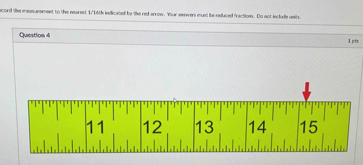 ecord the measurement to the nearest 1/16th indicated by the red arrow. Your answers must be reduced fractions. Do not include units.
Question 4
1 pts
11 12 13 14 15