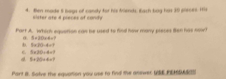 Ben made 5 bags of candy for his friends. Each bag has 20 pieces. His
sister ate 4 pieces of candy
Part A. Which equation can be used to find how many pieces Ben has now?
θ. 5+20* 4=
b. 5* 20-4=
C. 5* 20/ 4=?
d. 5+20+4=
Part B. Solve the equation you use to find the answer USE PEMDASUU