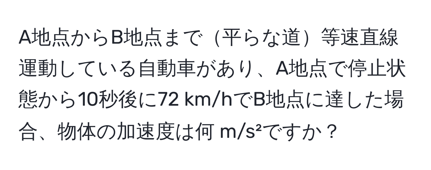 A地点からB地点まで平らな道等速直線運動している自動車があり、A地点で停止状態から10秒後に72 km/hでB地点に達した場合、物体の加速度は何 m/s²ですか？