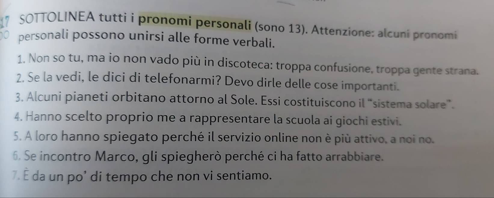 ” SOTTOLINEA tutti i pronomi personali (sono 13). Attenzione: alcuni pronomi 
personali possono unirsi alle forme verbali. 
1. Non so tu, ma io non vado più in discoteca: troppa confusione, troppa gente strana. 
2. Se la vedi, le dici di telefonarmi? Devo dirle delle cose importanti. 
3. Alcuni pianeti orbitano attorno al Sole. Essi costituiscono il “sistema solare”. 
4. Hanno scelto proprio me a rappresentare la scuola ai giochi estivi. 
5. A loro hanno spiegato perché il servizio online non è più attivo, a noi no. 
6. Se incontro Marco, gli spiegherò perché ci ha fatto arrabbiare. 
7. É da un po’ di tempo che non vi sentiamo.