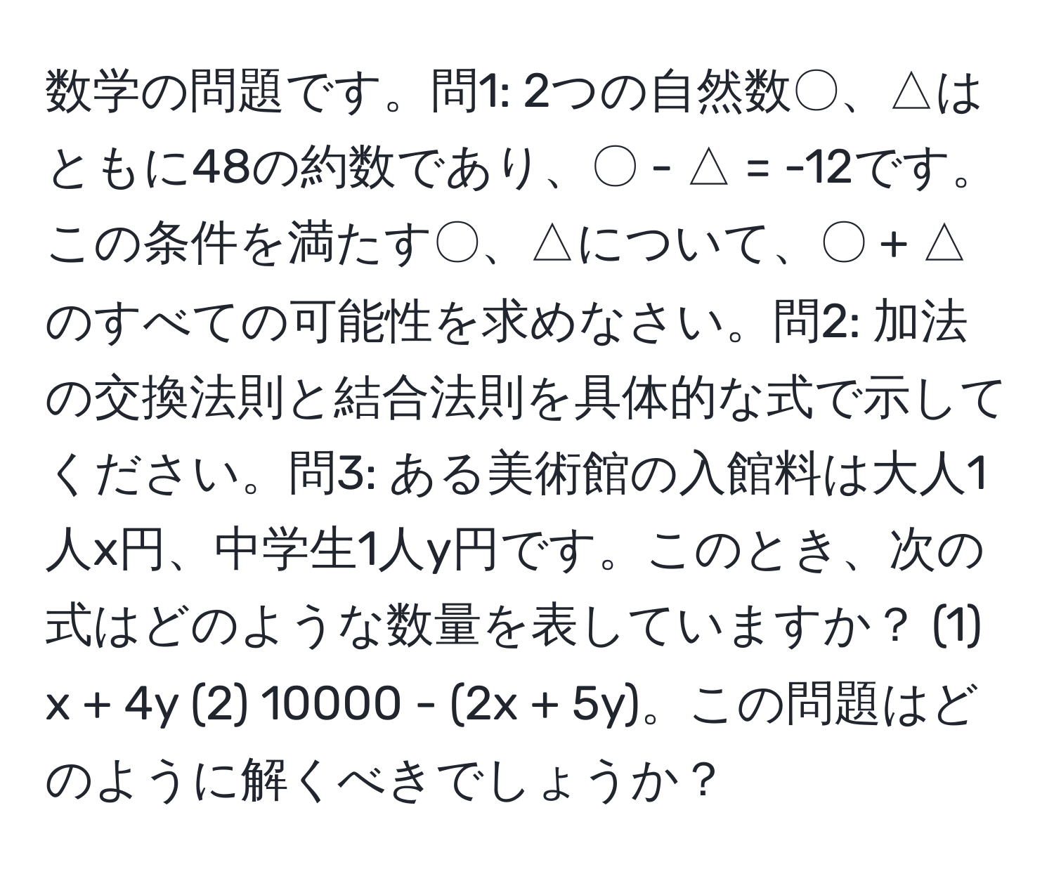 数学の問題です。問1: 2つの自然数〇、△はともに48の約数であり、〇 - △ = -12です。この条件を満たす〇、△について、〇 + △のすべての可能性を求めなさい。問2: 加法の交換法則と結合法則を具体的な式で示してください。問3: ある美術館の入館料は大人1人x円、中学生1人y円です。このとき、次の式はどのような数量を表していますか？ (1) x + 4y (2) 10000 - (2x + 5y)。この問題はどのように解くべきでしょうか？