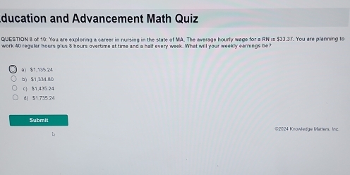 ducation and Advancement Math Quiz
QUESTION 8 of 10: You are exploring a career in nursing in the state of MA. The average hourly wage for a K° is533.3 7. You are planning to
work 40 regular hours plus 8 hours overtime at time and a half every week. What will your weekly earnings be?
a) $1.135 24
b) $1,334.80
c) $1,435 24
d) $1.735.24
Submit
©2024 Knowledge Matters, Inc