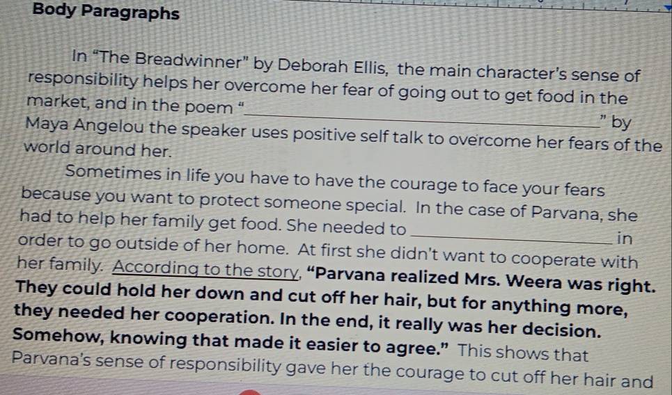 Body Paragraphs 
In “The Breadwinner” by Deborah Ellis, the main character’s sense of 
_ 
responsibility helps her overcome her fear of going out to get food in the 
market, and in the poem “ 
" by 
Maya Angelou the speaker uses positive self talk to overcome her fears of the 
world around her. 
Sometimes in life you have to have the courage to face your fears 
because you want to protect someone special. In the case of Parvana, she 
had to help her family get food. She needed to _in 
order to go outside of her home. At first she didn't want to cooperate with 
her family. According to the story, “Parvana realized Mrs. Weera was right. 
They could hold her down and cut off her hair, but for anything more, 
they needed her cooperation. In the end, it really was her decision. 
Somehow, knowing that made it easier to agree.” This shows that 
Parvana's sense of responsibility gave her the courage to cut off her hair and