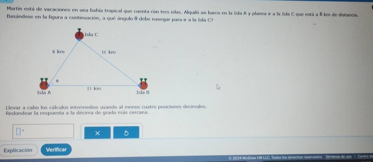 Martín está de vacaciones en una bahía tropical que cuenta con tres islas. Alquiló un barco en la Isla A y planea ir a la Isla C que está a 8 km de distancia. 
Basándose en la figura a continuación, a qué ángulo θ debe navegar para ir a la Isla C? 
Llevar a cabo los cálculos intermedios usando al menos cuatro posiciones decimales. 
Redondear la respuesta a la décima de grado más cercana.
□°
× 
Explicación Verificar 
© 2024 McGraw Hill LLC. Todos los inos de uso 1 Centro de