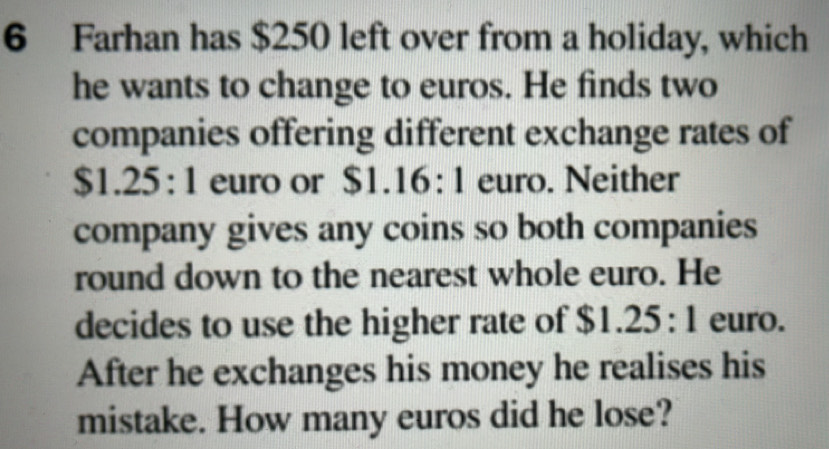 Farhan has $250 left over from a holiday, which 
he wants to change to euros. He finds two 
companies offering different exchange rates of 
S 61.25:1 euro or $1.16:1 euro. Neither 
company gives any coins so both companies 
round down to the nearest whole euro. He 
decides to use the higher rate of $1.25:1 euro. 
After he exchanges his money he realises his 
mistake. How many euros did he lose?