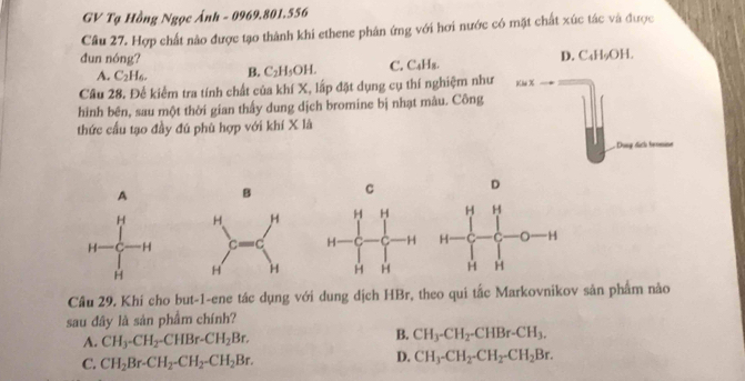 GV Tạ Hồng Ngọc Ảnh - 0969.801.556
Câu 27. Hợp chất nào được tạo thành khi ethene phản ứng với hơi nước có mặt chất xúc tác và được
dun nóng? D. C₄H₅OH.
A. C_2H_6. B. C_2H_5OH. C. C_4H_8. 
Câu 28. Để kiểm tra tính chất của khí X, lấp đặt dụng cụ thí nghiệm như Kh %
hình bên, sau một thời gian thấy dung dịch bromine bị nhạt màu. Công
thức cấu tạo đầy đú phù hợp với khí X là
. Dong dich beomine
A B C D


Cầu 29. Khí cho but-1-ene tác dụng với dung dịch HBr, theo qui tắc Markovnikov sản phẩm nảo
sau đây là sản phẩm chính?
B.
A. CH_3-CH_2-CHBr-CH_2Br. CH_3-CH_2-CHBr-CH_3.
D.
C. CH_2Br-CH_2-CH_2-CH_2Br. CH_3-CH_2-CH_2-CH_2Br.