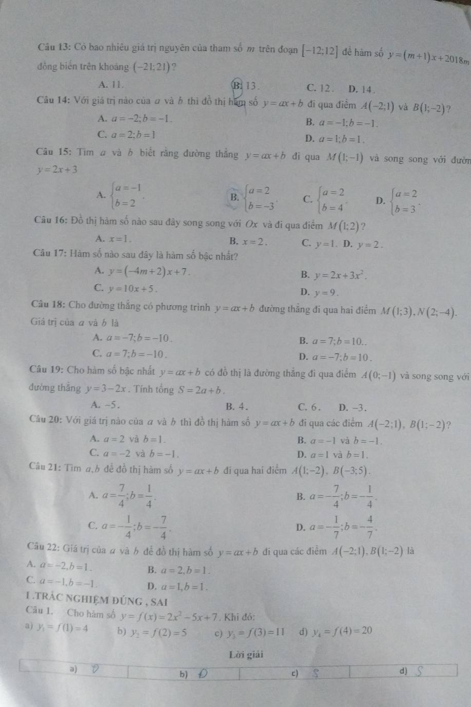 Có bao nhiêu giá trị nguyên của tham số m trên đoạn [-12;12] đề hàm số y=(m+1)x+201 8m
đồng biến trên khoáng (-21;21) 2
A. 11. B: 13. C. 12 . D. 14 .
Câu 14: Với giá trị nào của # và b thì đồ thị hàm số y=ax+b đi qua điểm A(-2;1) và B(1;-2) ?
A. a=-2;b=-1.
B. a=-1;b=-1.
C. a=2;b=1
D. a=1;b=1.
Câu 15: Tim ư và b biết rằng đường thẳng y=ax+b dì qua M(1;-1) và song song với đườn
y=2x+3
A. beginarrayl a=-1 b=2endarray. . beginarrayl a=2 b=-3endarray. C. beginarrayl a=2 b=4endarray. D. beginarrayl a=2 b=3endarray. .
B.
Câu 16: Đồ thị hàm số nào sau đây song song với Ox và đi qua điểm M(1;2) ?
A. x=1. B. x=2. C. y=1.. D. y=2.
Câu 17: Hàm số nào sau đây là hàm số bậc nhất?
A. y=(-4m+2)x+7. B. y=2x+3x^2.
C. y=10x+5.
D. y=9.
Câu 18: Cho đường thắng có phương trình y=ax+b đường thắng đi qua hai điểm M(1;3),N(2;-4).
Giá trị của a và b là
A. a=-7;b=-10.
B. a=7;b=10...
C. a=7;b=-10.
D. a=-7;b=10.
Câu 19: Cho hàm số bậc nhất y=ax+b có đồ thị là đường thắng đi qua điểm A(0;-1) và song song với
dường thẳng y=3-2x.  Tính tổng S=2a+b.
A. -5. B. 4 . C. 6 . D. -3.
Câu 20: Với giá trị nào của a và b thì đồ thị hàm số y=ax+b đi qua các điểm A(-2;1),B(1;-2) ?
A. a=2 và b=1. B. a=-1 và b=-1.
C. a=-2 và b=-1. D. a=1 và b=1.
Câu 21: Tìm a,b đề đồ thị hàm số y=ax+b đi qua hai điểm A(1;-2),B(-3;5).
A. a= 7/4 ;b= 1/4 . a=- 7/4 ;b=- 1/4 .
B.
C. a=- 1/4 ;b=- 7/4 . a=- 1/7 ;b=- 4/7 .
D.
Câu 22: Giá trị của a và b đễ đồ thị hàm số y=ax+b đi qua các điểm A(-2:1),B(1:-2) là
A. a=-2,b=1. B. a=2,b=1.
C. a=-1,b=-1. D. a=1,b=1.
1 . trÁC NGHIệM đúnG , SAI
Câu 1. Cho hàm số y=f(x)=2x^2-5x+7. Khi đó:
a) y_1=f(1)=4 b) y_2=f(2)=5 c) y_3=f(3)=11 d) y_4=f(4)=20
Lời giải
a)
b) D c) d)