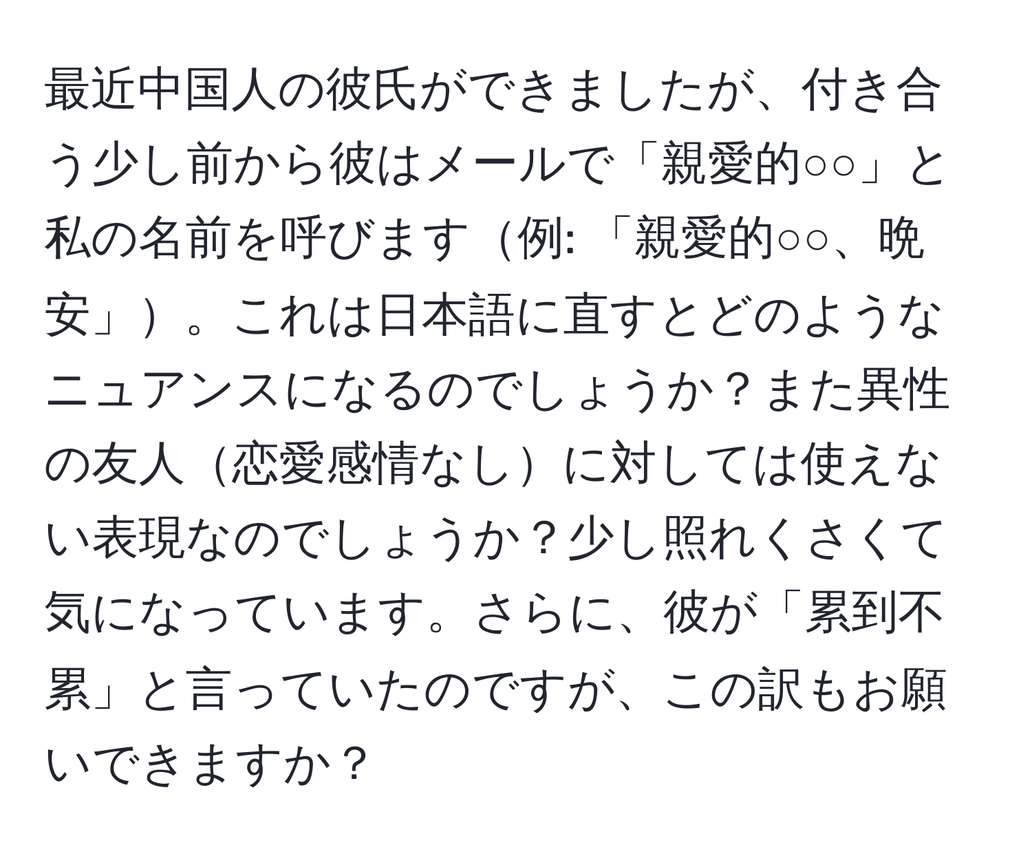 最近中国人の彼氏ができましたが、付き合う少し前から彼はメールで「親愛的○○」と私の名前を呼びます例: 「親愛的○○、晩安」。これは日本語に直すとどのようなニュアンスになるのでしょうか？また異性の友人恋愛感情なしに対しては使えない表現なのでしょうか？少し照れくさくて気になっています。さらに、彼が「累到不累」と言っていたのですが、この訳もお願いできますか？