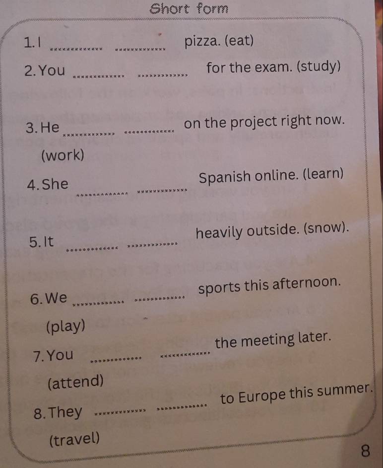 Short form 
1. I __pizza. (eat) 
2. You __for the exam. (study) 
3. He_ _on the project right now. 
(work) 
_ 
4.She _Spanish online. (learn) 
_ 
5.It _heavily outside. (snow). 
6. We __sports this afternoon. 
(play) 
7. You __the meeting later. 
(attend) 
8. They __to Europe this summer. 
(travel) 
8