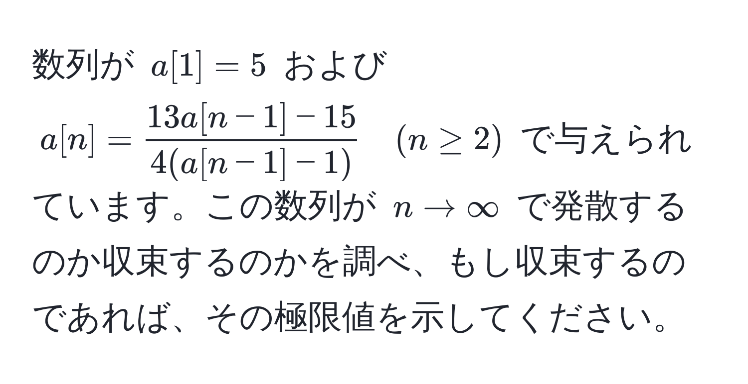 数列が $a[1]=5$ および $a[n]= (13a[n-1]-15)/4(a[n-1]-1)  quad (n ≥ 2)$ で与えられています。この数列が $n to ∈fty$ で発散するのか収束するのかを調べ、もし収束するのであれば、その極限値を示してください。