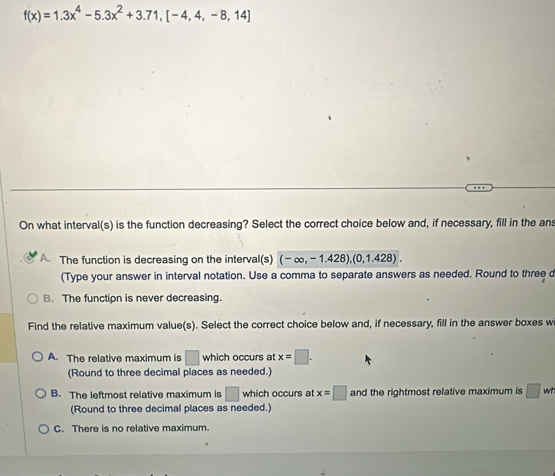 f(x)=1.3x^4-5.3x^2+3.71, [-4,4,-8,14]
On what interval(s) is the function decreasing? Select the correct choice below and, if necessary, fill in the ans
A. The function is decreasing on the interval(s) (-∈fty ,-1.428),(0,1.428). 
(Type your answer in interval notation. Use a comma to separate answers as needed. Round to three d
B. The function is never decreasing.
Find the relative maximum value(s). Select the correct choice below and, if necessary, fill in the answer boxes w
A. The relative maximum is □ which occurs at x=□. 
(Round to three decimal places as needed.)
B. The leftmost relative maximum is □ which occurs at x=□ and the rightmost relative maximum is □ w
(Round to three decimal places as needed.)
C. There is no relative maximum.