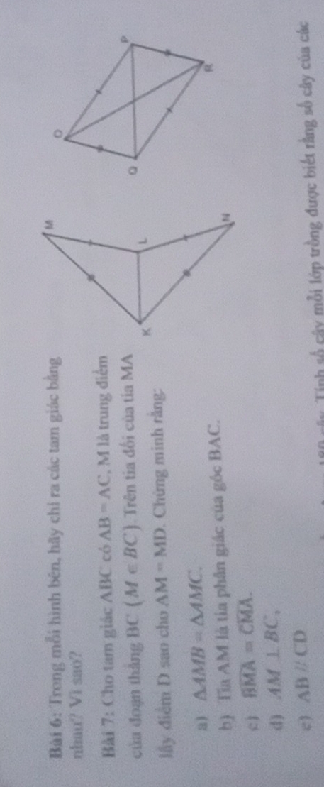 Trong mỗi hình bên, hãy chỉ ra các tam giác bằng 
nhau? Vi sao? 
Bài 7: Cho tam giác ABC có AB=AC , M là trung điểm 
của đoạn tháng BC (M∈ BC) Trên tia đối của tia MA 
lầy điểm D sao cho AM=MD. Chứng minh rằng: 
3) △ AMB=△ AMC. 
b) Tĩa AM là tia phân giác của góc BAC. 
c1 widehat BMA=widehat CMA. 
d) AM⊥ BC, 
c) ABparallel CD
Ty Tính số cây mỗi lớp trồng được biết rằng số cây của các