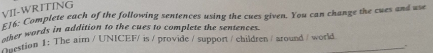 VII-WRITING 
E16: Complete each of the following sentences using the cues given. You can change the cues and use 
other words in addition to the cues to complete the sentences. 
Onestion 1: The aim / UNICEF/ is / provide / support / children / around / world. 
、