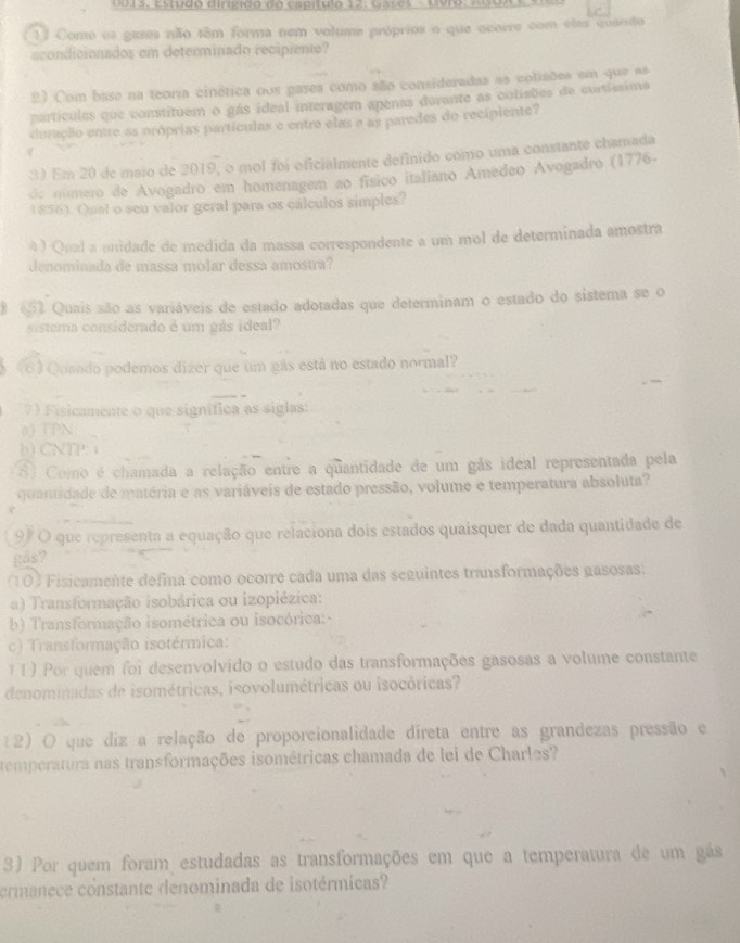 0015, Estudo dirigido do capítulo 12: Gases -  Uvro: A 0
11 Como os gases não têm forma nem volume próprios o que ocorre com eles quanido
acondicionados em determinado recipiente?
2) Com base na teoria cinética oos gases como são consideradas as colisões em que as
partículas que constituem o gás ideal interagem apenas durante as colisões de curtissima
duração entre as próprias partículas e entre elas e as paredes do recipiente?
3) Em 20 de maio de 2019, o mol foi oficialmente definido como uma constante chamada
de número de Avogadro em homenagem ao físico italiano Amédeo Avogadro (1776.
1856). Qual o seu valor geral para os cálculos simples?
4 ) Qual a unidade de medida da massa correspondente a um mol de determinada amostra
denominada de massa mólar dessa amostra?
(52 Quais são as variáveis de estado adotadas que determinam o estado do sistema se o
sistema considerado é um gás ideal?
(6) Quaado podemos dizer que um gás está no estado normal?
7) Fisicamente o que signífica as siglas:
0 TPN
b)CNTP 
8) Como é chamada a relação entre a quantidade de um gás ideal representada pela
quantidade de matéria e as variáveis de estado pressão, volume e temperatura absoluta?
97 O que representa a equação que relaciona dois estados quaisquer de dada quantidade de
gds?
(10) Fisicamente defina como ocorre cada uma das seguintes transformações gasosas:
a) Transformação isobárica ou izopiézica:
b) Transformação isométrica ou isocórica:
c) Transformação isotérmica:
11) Por quem foi desenvolvido o estudo das transformações gasosas a volume constante
denominadas de isométricas, isovolumétricas ou isocóricas?
(2) O que diz a relação de proporcionalidade direta entre as grandezas pressão e
temperatura nas transformações isométricas chamada de lei de Charles?
3) Por quem foram estudadas as transformações em que a temperatura de um gás
ormanece constante denominada de isotérmicas?