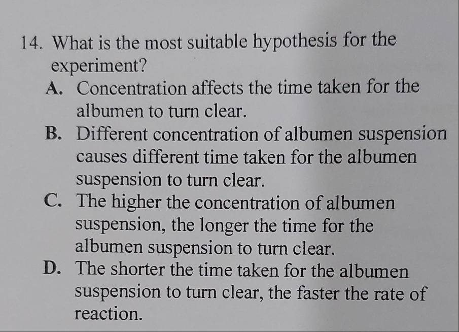 What is the most suitable hypothesis for the
experiment?
A. Concentration affects the time taken for the
albumen to turn clear.
B. Different concentration of albumen suspension
causes different time taken for the albumen
suspension to turn clear.
C. The higher the concentration of albumen
suspension, the longer the time for the
albumen suspension to turn clear.
D. The shorter the time taken for the albumen
suspension to turn clear, the faster the rate of
reaction.