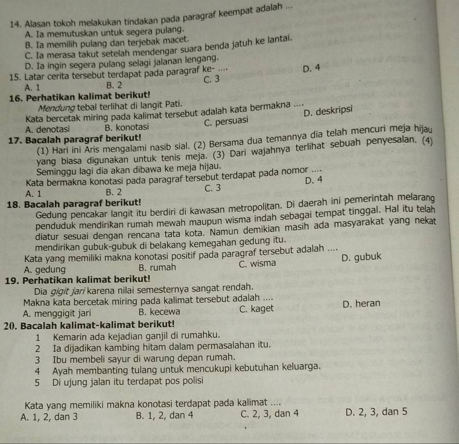 Alasan tokoh melakukan tindakan pada paragraf keempat adalah ...
A. Ia memutuskan untuk segera pulang.
B. Ia memilih pulang dan terjebak macet.
C. Ia merasa takut setelah mendengar suara benda jatuh ke lantai.
D. Ia ingin segera pulang selagi jalanan lengang.
15. Latar cerita tersebut terdapat pada paragraf ke- ....
D. 4
A. 1 B. 2 C. 3
16. Perhatikan kalimat berikut!
Mendung tebal terlihat di langit Pati.
Kata bercetak miring pada kalimat tersebut adalah kata bermakna ....
A. denotasi B. konotasi
C. persuasi D. deskripsi
17. Bacalah paragraf berikut!
(1) Hari ini Āris mengalami nasib sial. (2) Bersama dua temannya dia telah mencuri meja hijau
yang biasa digunakan untuk tenis meja. (3) Dari wajahnya terlihat sebuah penyesalan. (4)
Seminggu lagi dia akan dibawa ke meja hijau.
Kata bermakna konotasi pada paragraf tersebut terdapat pada nomor .... D.4
A. 1 B. 2 C. 3
18. Bacalah paragraf berikut!
Gedung pencakar langit itu berdiri di kawasan metropolitan. Di daerah ini pemerintah melarang
penduduk mendirikan rumah mewah maupun wisma indah sebagai tempat tinggal. Hal itu telah
diatur sesuai dengan rencana tata kota. Namun demikian masih ada masyarakat yang nekat
mendirikan gubuk-gubuk di belakang kemegahan gedung itu.
Kata yang memiliki makna konotasi positif pada paragraf tersebut adalah ....
A. gedung B. rumah C. wisma D. gubuk
19. Perhatikan kalimat berikut!
Dia gigit jari karena nilai semesternya sangat rendah.
Makna kata bercetak miring pada kalimat tersebut adalah ....
A. menggigit jari B. kecewa C. kaget D. heran
20. Bacalah kalimat-kalimat berikut!
1 Kemarin ada kejadian ganjil di rumahku.
2 Ia dijadikan kambing hitam dalam permasalahan itu.
3 Ibu membeli sayur di warung depan rumah.
4 Ayah membanting tulang untuk mencukupi kebutuhan keluarga.
5 Di ujung jalan itu terdapat pos polisi
Kata yang memiliki makna konotasi terdapat pada kalimat ....
A. 1, 2, dan 3 B. 1, 2, dan 4 C. 2, 3, dan 4 D. 2, 3, dan 5