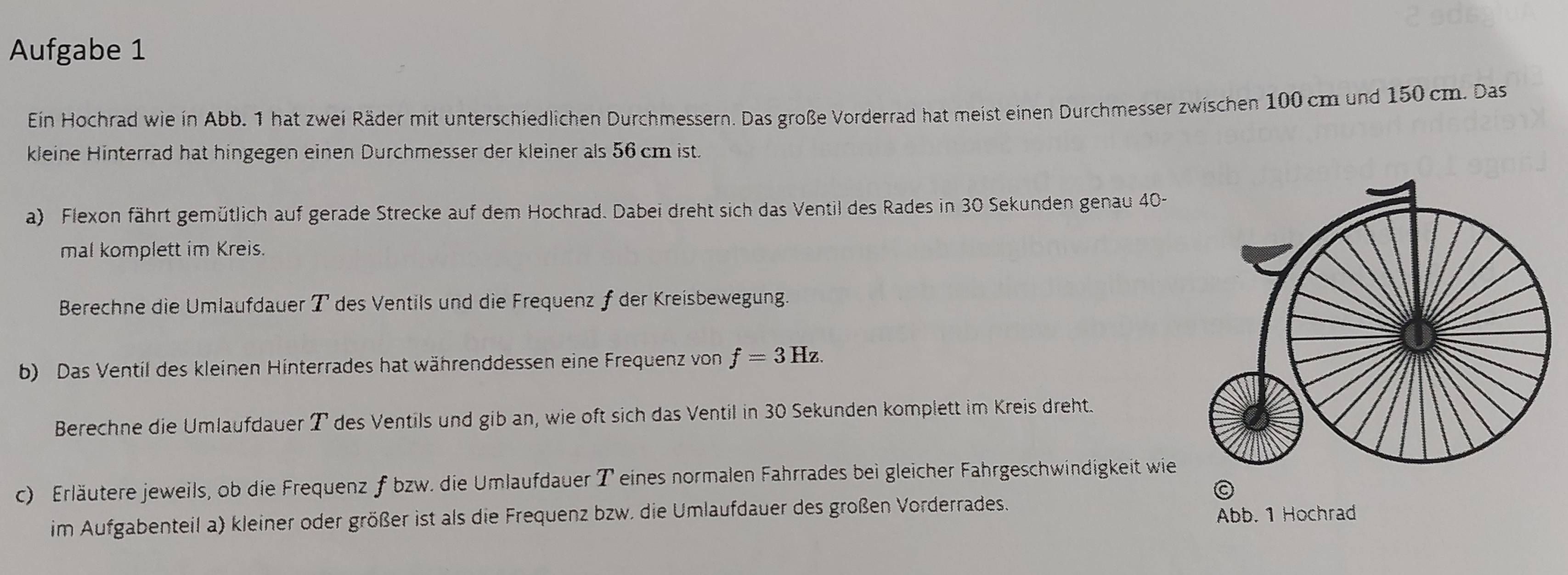 Aufgabe 1 
Ein Hochrad wie in Abb. 1 hat zwei Räder mit unterschiedlichen Durchmessern. Das große Vorderrad hat meist einen Durchmesser zwischen 100 cm und 150 cm. Das 
kleine Hinterrad hat hingegen einen Durchmesser der kleiner als 56 cm ist. 
a) Flexon fährt gemütlich auf gerade Strecke auf dem Hochrad. Dabei dreht sich das Ventil des Rades in 30 Sekunden genau 40 - 
mal komplett im Kreis. 
Berechne die Umlaufdauer T des Ventils und die Frequenz ƒ der Kreisbewegung. 
b) Das Ventil des kleinen Hinterrades hat währenddessen eine Frequenz von f=3Hz. 
Berechne die Umlaufdauer T des Ventils und gib an, wie oft sich das Ventil in 30 Sekunden komplett im Kreis dreht. 
c) Erläutere jeweils, ob die Frequenz f bzw. die Umlaufdauer T eines normalen Fahrrades bei gleicher Fahrgeschwindigkeit wie 
im Aufgabenteil a) kleiner oder größer ist als die Frequenz bzw. die Umlaufdauer des großen Vorderrades. 
Abb. 1 Hochrad