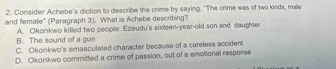 Consider Achebe’s diction to describe the crime by saying, “The crime was of two kinds, male
and female" (Paragraph 3). What is Achebe describing?
A. Okonkwo killed two people: Ezeudu's sixteen-year-old son and daughter
B. The sound of a gun
C. Okonkwo's emasculated character because of a careless accident
D. Okonkwo committed a crime of passion, out of a emotional response