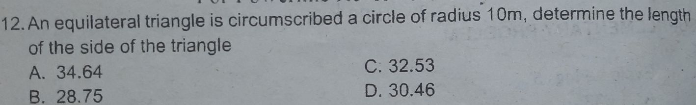 An equilateral triangle is circumscribed a circle of radius 10m, determine the length
of the side of the triangle
A. 34.64
C. 32.53
B. 28.75 D. 30.46