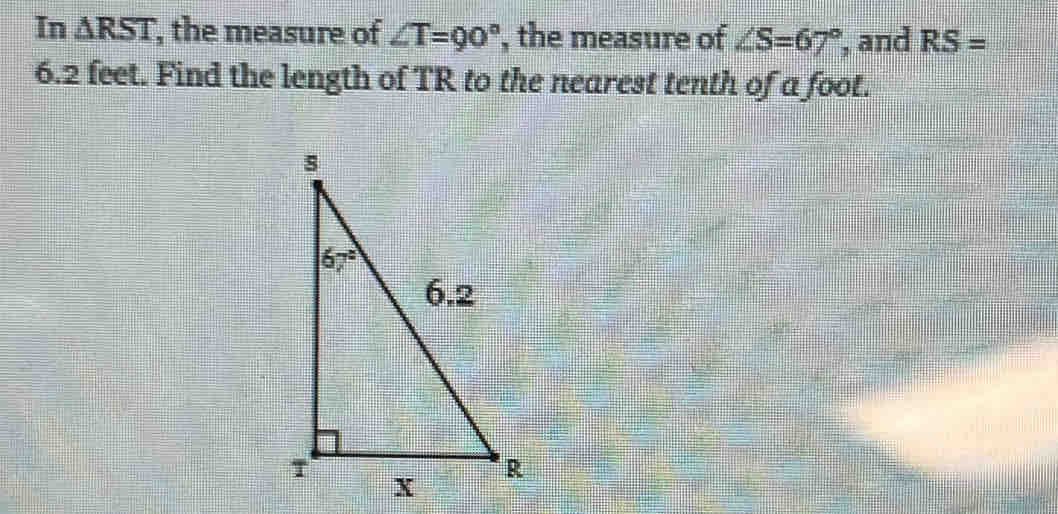 In △ RST , the measure of ∠ T=90° ', the measure of ∠ S=67° , and RS=
6.2 feet. Find the length of TR to the nearest tenth of a foot.