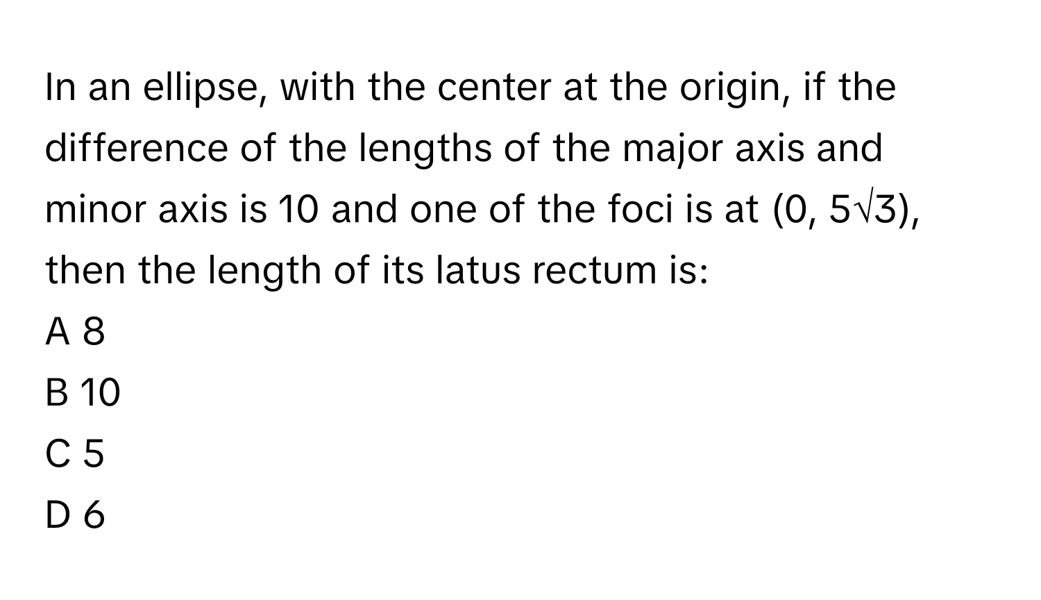 In an ellipse, with the center at the origin, if the difference of the lengths of the major axis and minor axis is 10 and one of the foci is at (0, 5√3), then the length of its latus rectum is:

A 8
B 10
C 5
D 6