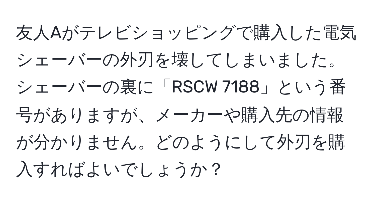 友人Aがテレビショッピングで購入した電気シェーバーの外刃を壊してしまいました。シェーバーの裏に「RSCW 7188」という番号がありますが、メーカーや購入先の情報が分かりません。どのようにして外刃を購入すればよいでしょうか？