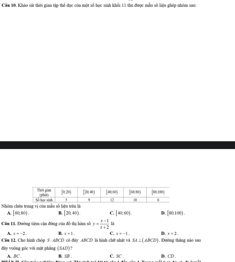 Khảo sát thời gian tập thể dục của một số học sinh khối 11 thu được mẫu số liệu ghép nhóm sau:
Nhóm chứa trung vị của mẫu số liệu trên là
A. [60;80). B. [20;40). C. [40;60). D. [80;100).
Câu 11. Đường tiệm cận đứng của do^1 thị hàm số y= (x-1)/x+2  là
A. x=-2. B. x=1. C. x=-1. D. x=2.
Câu 12. Cho hình chóp S · ABCD có đáy ABCD là hình chữ nhật và SA⊥ (ABCD). Đường thẳng nào sau
đây vuông góc với mặt phẳng (SAD) ?
A. BC . B. SB . C. SC . D. CD .